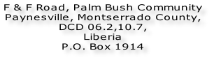 F & F Road, Palm Bush Community  Paynesville, Montserrado County,  DCD 06.2,10.7,  Liberia  P.O. Box 1914
