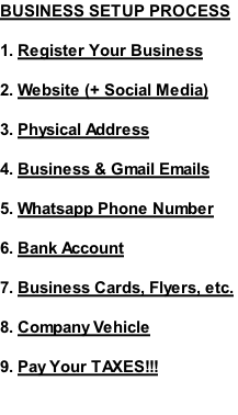 BUSINESS SETUP PROCESS   1.	Register Your Business   2.	Website (+ Social Media)  3.	Physical Address   4.	Business & Gmail Emails   5.	Whatsapp Phone Number  6.	Bank Account   7.	Business Cards, Flyers, etc.   8.	Company Vehicle  9.	Pay Your TAXES!!!