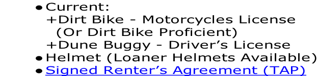 Current: +Dirt Bike - Motorcycles License 	 (Or Dirt Bike Proficient) +Dune Buggy - Driver’s License   Helmet (Loaner Helmets Available) Signed Renter’s Agreement (TAP)